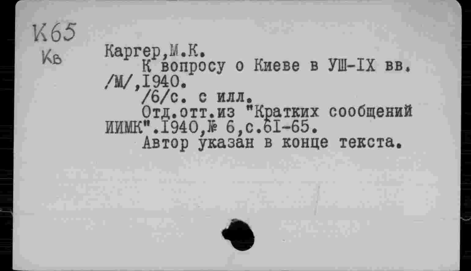 ﻿К 65
і/л	Каргер,М.К.
Аь	К вопросу о Киеве в УШ-IX вв*
/М/,194О.
/6/с. С ИЛЛ.
Отд.отт.из "Кратких сообщений ИИМК".194О,Ј₽ 6, с.61-65.
Автор указан в конце текста.